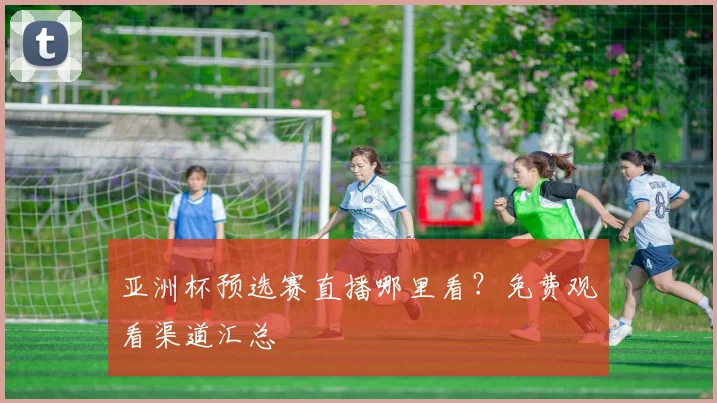 亚洲杯预选赛直播哪里看?免费观看渠道汇总