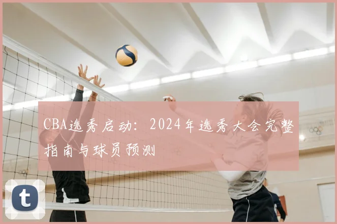CBA选秀启动：2024年选秀大会完整指南与球员预测