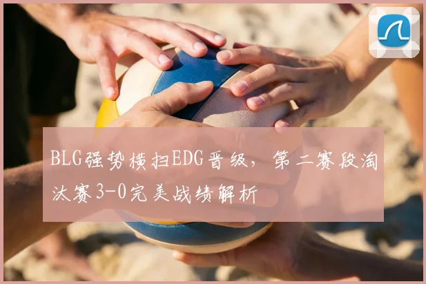 BLG强势横扫EDG晋级,第二赛段淘汰赛3-0完美战绩解析