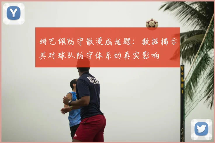姆巴佩防守散漫成话题：数据揭示其对球队防守体系的真实影响