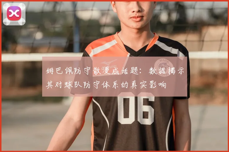 姆巴佩防守散漫成话题：数据揭示其对球队防守体系的真实影响