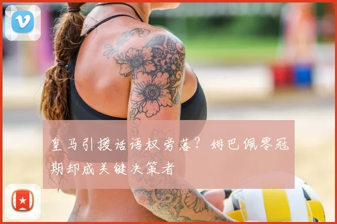 皇马引援话语权旁落?姆巴佩零冠期却成关键决策者