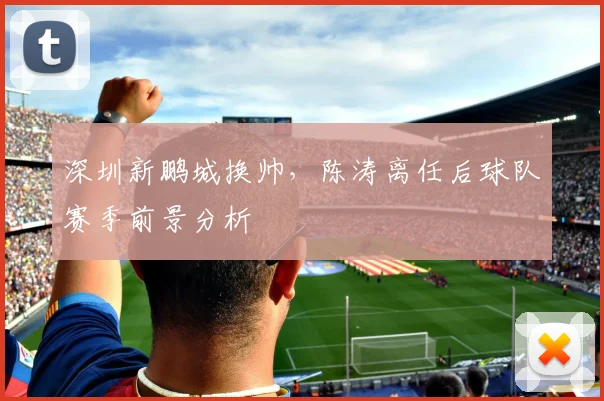 深圳新鹏城换帅，陈涛离任后球队赛季前景分析