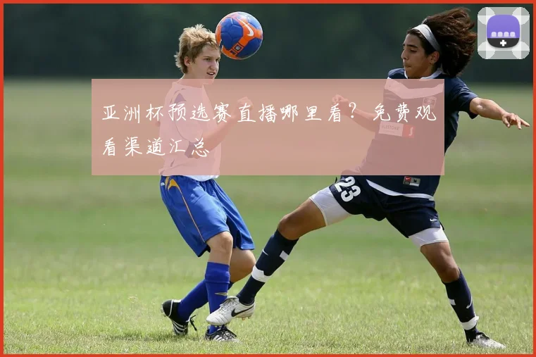 亚洲杯预选赛直播哪里看？免费观看渠道汇总