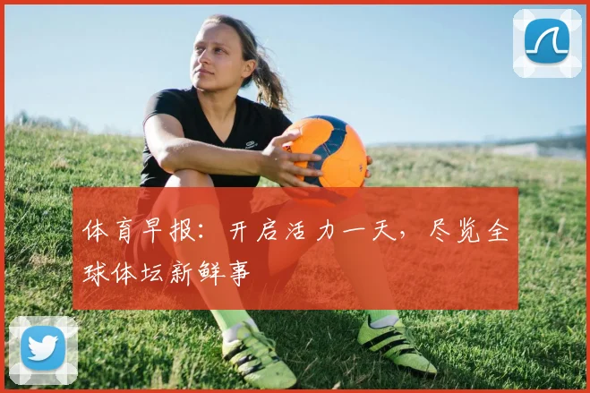 体育早报:开启活力一天,尽览全球体坛新鲜事