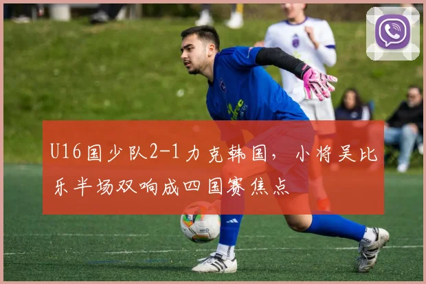 U16国少队2-1力克韩国,小将吴比乐半场双响成四国赛焦点