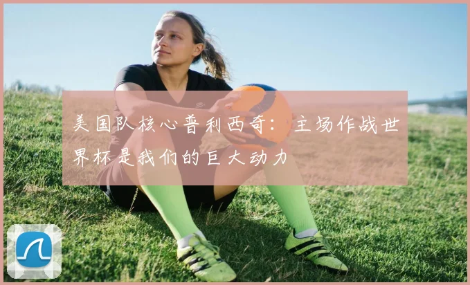 美国队核心普利西奇：主场作战世界杯是我们的巨大动力