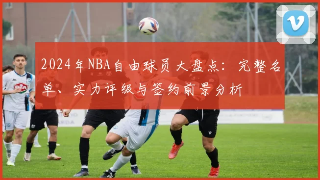 2024年NBA自由球员大盘点：完整名单、实力评级与签约前景分析