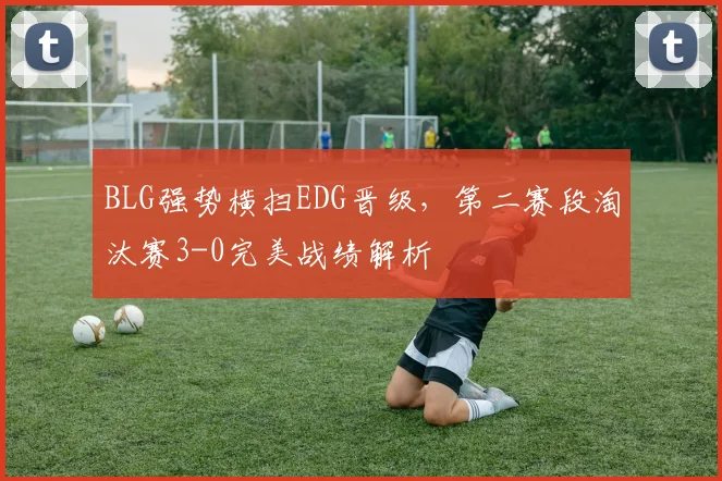 BLG强势横扫EDG晋级,第二赛段淘汰赛3-0完美战绩解析