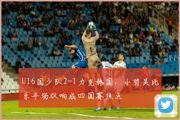 U16国少队2-1力克韩国,小将吴比乐半场双响成四国赛焦点