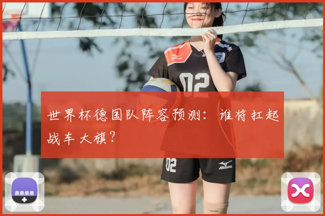 世界杯德国队阵容预测:谁将扛起战车大旗?