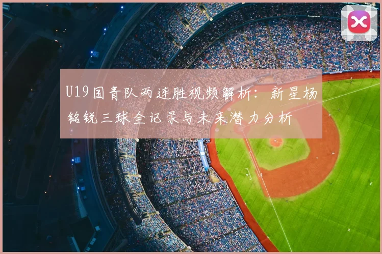 U19国青队两连胜视频解析：新星杨铭锐三球全记录与未来潜力分析