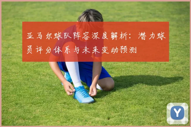 亚马尔球队阵容深度解析:潜力球员评分体系与未来变动预测