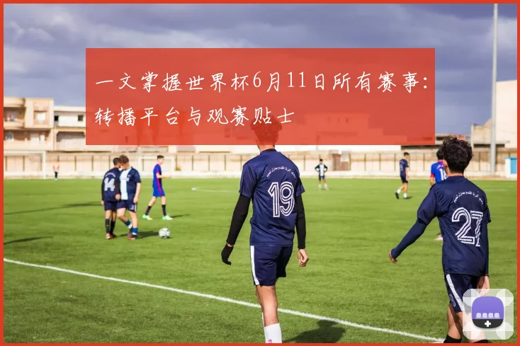 一文掌握世界杯6月11日所有赛事:转播平台与观赛贴士
