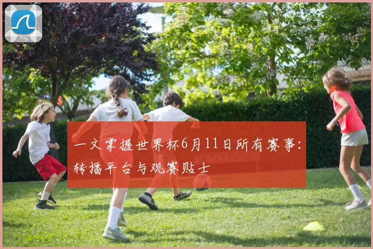 一文掌握世界杯6月11日所有赛事:转播平台与观赛贴士