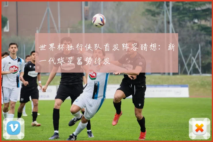 世界杯独行侠队首发阵容猜想:新一代球星蓄势待发