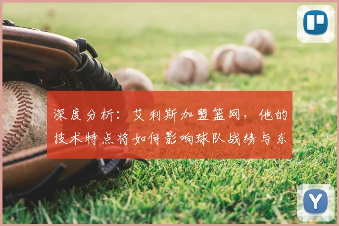 深度分析：艾利斯加盟篮网，他的技术特点将如何影响球队战绩与东部竞争？