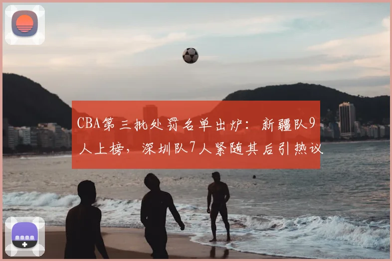 CBA第三批处罚名单出炉：新疆队9人上榜，深圳队7人紧随其后引热议