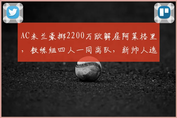 AC米兰豪掷2200万欧解雇阿莱格里，教练组四人一同离队，新帅人选引猜测