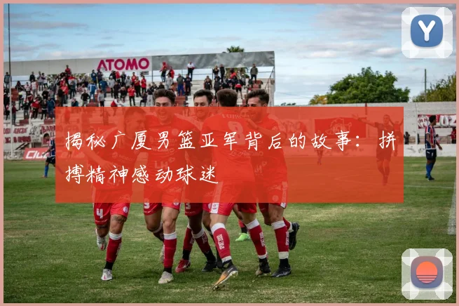 揭秘广厦男篮亚军背后的故事:拼搏精神感动球迷